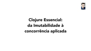 Clojure Essencial:
da Imutabilidade à
concorrência aplicada
 