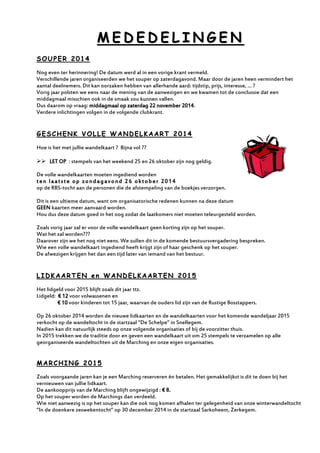 MMEEDDEEDDEELLIINNGGEENN 
SSOOUUPPEERR 22001144 
Nog even ter herinnering! De datum werd al in een vorige krant vermeld. 
Verschillende jaren organiseerden we het souper op zaterdagavond. Maar door de jaren heen vermindert het aantal deelnemers. Dit kan oorzaken hebben van allerhande aard: tijdstip, prijs, interesse, … ? 
Vorig jaar polsten we eens naar de mening van de aanwezigen en we kwamen tot de conclussie dat een middagmaal misschien ook in de smaak zou kunnen vallen. 
Dus daarom op vraag: middagmaal op zaterdag 22 november 2014. 
Verdere inlichtingen volgen in de volgende clubkrant. 
GGEESSCCHHEENNKK VVOOLLLLEE WWAANNDDEELLKKAAAARRTT 22001144 
Hoe is het met jullie wandelkaart ? Bijna vol ?? 
 LET OP : stempels van het weekend 25 en 26 oktober zijn nog geldig. 
De volle wandelkaarten moeten ingediend worden 
ten laatste op zondagavond 26 oktober 2014 
op de RBS-tocht aan de personen die de afstempeling van de boekjes verzorgen. 
Dit is een ultieme datum, want om organisatorische redenen kunnen na deze datum 
GEEN kaarten meer aanvaard worden. 
Hou dus deze datum goed in het oog zodat de laatkomers niet moeten teleurgesteld worden. 
Zoals vorig jaar zal er voor de volle wandelkaart geen korting zijn op het souper. 
Wat het zal worden??? 
Daarover zijn we het nog niet eens. We zullen dit in de komende bestuursvergadering bespreken. 
Wie een volle wandelkaart ingediend heeft krijgt zijn of haar geschenk op het souper. 
De afwezigen krijgen het dan een tijd later van iemand van het bestuur. 
LLIIDDKKAAAARRTTEENN eenn WWAANNDDEELLKKAAAARRTTEENN 22001155 
Het lidgeld voor 2015 blijft zoals dit jaar ttz. 
Lidgeld: € 12 voor volwassenen en 
€ 10 voor kinderen tot 15 jaar, waarvan de ouders lid zijn van de Rustige Bosstappers. 
Op 26 oktober 2014 worden de nieuwe lidkaarten en de wandelkaarten voor het komende wandeljaar 2015 verkocht op de wandeltocht in de startzaal “De Schelpe” in Snellegem. 
Nadien kan dit natuurlijk steeds op onze volgende organisaties of bij de voorzitter thuis. 
In 2015 trekken we de traditie door en geven een wandelkaart uit om 25 stempels te verzamelen op alle georganiseerde wandeltochten uit de Marching en onze eigen organisaties. 
MMAARRCCHHIINNGG 22001155 
Zoals voorgaande jaren kan je een Marching reserveren èn betalen. Het gemakkelijkst is dit te doen bij het vernieuwen van jullie lidkaart. 
De aankoopprijs van de Marching blijft ongewijzigd : € 8. 
Op het souper worden de Marchings dan verdeeld. 
Wie niet aanwezig is op het souper kan die ook nog komen afhalen ter gelegenheid van onze winterwandeltocht “In de doenkere zeswekentocht” op 30 december 2014 in de startzaal Sarkoheem, Zerkegem. 
 