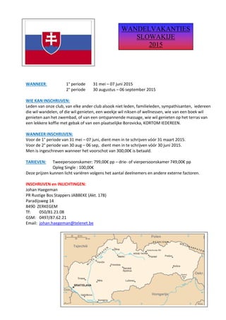 WANNEER: 1° periode 31 mei – 07 juni 2015 
2° periode 30 augustus – 06 september 2015 
WIE KAN INSCHRIJVEN: 
Leden van onze club, van elke ander club alsook niet leden, familieleden, sympathisanten, iedereen die wil wandelen, of die wil genieten, een weekje wil niksen of wellnessen, wie van een boek wil genieten aan het zwembad, of van een ontspannende massage, wie wil genieten op het terras van een lekkere koffie met gebak of van een plaatselijke Borovicka, KORTOM IEDEREEN. 
WANNEER INSCHRIJVEN: 
Voor de 1° periode van 31 mei – 07 juni, dient men in te schrijven vóór 31 maart 2015. 
Voor de 2° periode van 30 aug – 06 sep, dient men in te schrijven vóór 30 juni 2015. 
Men is ingeschreven wanneer het voorschot van 300,00€ is betaald. 
TARIEVEN: Tweepersoonskamer: 799,00€ pp – drie- of vierpersoonskamer 749,00€ pp 
Opleg Single : 100,00€ 
Deze prijzen kunnen licht variëren volgens het aantal deelnemers en andere externe factoren. 
INSCHRIJVEN en INLICHTINGEN: 
Johan Haegeman 
PR Rustige Bos Stappers JABBEKE (Akt. 178) 
Paradijsweg 14 
8490 ZERKEGEM 
Tf: 050/81.21.08 
GSM: 0497/87.62.21 
Email: johan.haegeman@telenet.be 
WANDELVAKANTIES 
SLOWAKIJE 
2015  