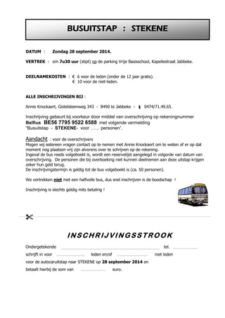 DATUM : Zondag 28 september 2014. 
VERTREK : om 7u30 uur (stipt) op de parking Vrije Basisschool, Kapellestraat Jabbeke. 
DEELNAMEKOSTEN : € 6 voor de leden (onder de 12 jaar gratis). 
€ 10 voor de niet-leden. 
ALLE INSCHRIJVINGEN BIJ : 
Annie Knockaert, Gistelsteenweg 343 - 8490 te Jabbeke -  0474/71.49.65. 
Inschrijving gebeurt bij voorkeur door middel van overschrijving op rekeningnummer 
Belfius BE56 7795 9522 6588 met volgende vermelding 
“Busuitstap - STEKENE- voor …… personen”. 
Aandacht : voor de overschrijvers 
Mogen wij iedereen vragen contact op te nemen met Annie Knockaert om te weten of er op dat 
moment nog plaatsen vrij zijn alvorens over te schrijven op de rekening. 
Ingeval de bus reeds volgeboekt is, wordt een reservelijst aangelegd in volgorde van datum van 
overschrijving. De personen die bij overboeking niet kunnen deelnemen aan deze uitstap krijgen 
zeker hun geld terug. 
De inschrijvingstermijn is geldig tot de bus volgeboekt is (ca. 50 personen). 
We vertrekken niet met een halfvolle bus, dus snel inschrijven is de boodschap ! 
Inschrijving is slechts geldig mits betaling ! 
 
INSCHRI JVINGS STROOK 
Ondergetekende tel. 
schrijft in voor leden en/of niet leden 
voor de autocaruitstap naar STEKENE op 28 september 2014 en 
betaalt hierbij de som van euro. 
BUSUITSTAP : STEKENE 
