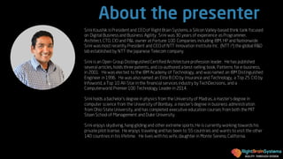AGILITY THROUGH DESIGN
About the presenter
Srini Koushik is President and CEOof Right Brain Systems, a SiliconValley-based think tank focused
on Digital Business and Business Agility . Srini was 30 years of experience as Programmer,
Architect, CTO, CIO and P&L owner at Fortune 100 Companies including IBM, HP and Nationwide.
Srini was most recently President and CEOof NTT Innovation Institute Inc. (NTT i3) the global R&D
lab established by NTT the Japanese Telecom company.
Srini is an Open Group Distinguished Certified Architecture profession leader. He has published
several articles, holds three patents, and co-authored a best-selling book, Patterns for e-business,
in 2001. He was elected to the IBM Academy of Technology, and was named an IBM Distinguished
Engineer in1996. He was alsonamed an Elite 8 CIO by Insurance and Technology, a Top 25 CIO by
Infoworld, a Top 10 All-Star inthe financial services industry by TechDecisions, and a
Computerworld Premier 100 Technology Leader in 2014.
Srini holds a bachelor’s degree in physics from the University of Madras, a master’s degree in
computer science from the University of Bombay, a master’s degree in business administration
from Ohio State University, and has completed executive education courses from both the MIT
Sloan School of Management and Duke University.
Srini enjoys skydiving, hang gliding and other extreme sports. He is currently working towards his
private pilot license. He enjoys traveling and has been to 55 countries and wants to visit the other
140 countries in his lifetime. He lives with his wife, daughter in Monte Sereno, California.
 