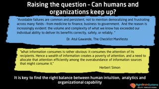 AGILITY THROUGH DESIGN
“What information consumes is rather obvious: it consumes the attention of its
recipients. Hence a wealth of information creates a poverty of attention, and a need to
allocate that attention efficiently among the overabundance of information sources
that might consume it.”
Herbert Simon
It is key to find the right balance between human intuition, analytics and
organizational capability
Raising the question – Can humans and
organizations keep up?
“Avoidable failures are common and persistent, not to mention demoralizing and frustrating
across many fields – from medicine to finance, business to government. And the reason is
increasingly evident: the volume and complexity of what we know has exceeded our
individual ability to deliver its benefits correctly, safely, or reliably. “
Dr. Atul Gawande, The Checklist Manifesto
 