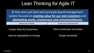 Lean Thinking for Agile IT
            A non-zero sum (win-win) principle based management
      system focused on creating value for our end customers and
         eliminating waste, unevenness and unreasonableness
                 Respect for People                                Continuous Improvement


      Create Value for Customers                            Drive continuous Innovation

     Improve adaptability to change                                 Create bandwidth




4/15/2013                             © Right Brain Systems LLC.                            18
 