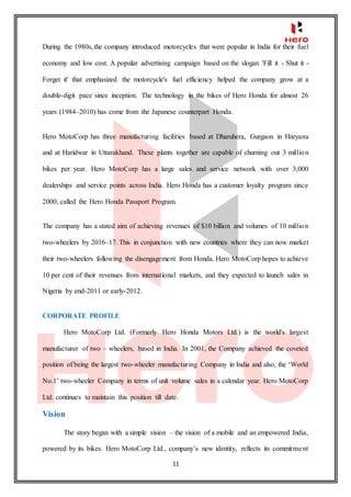11
During the 1980s, the company introduced motorcycles that were popular in India for their fuel
economy and low cost. A popular advertising campaign based on the slogan 'Fill it - Shut it -
Forget it' that emphasized the motorcycle's fuel efficiency helped the company grow at a
double-digit pace since inception. The technology in the bikes of Hero Honda for almost 26
years (1984–2010) has come from the Japanese counterpart Honda.
Hero MotoCorp has three manufacturing facilities based at Dharuhera, Gurgaon in Haryana
and at Haridwar in Uttarakhand. These plants together are capable of churning out 3 million
bikes per year. Hero MotoCorp has a large sales and service network with over 3,000
dealerships and service points across India. Hero Honda has a customer loyalty program since
2000, called the Hero Honda Passport Program.
The company has a stated aim of achieving revenues of $10 billion and volumes of 10 million
two-wheelers by 2016–17. This in conjunction with new countries where they can now market
their two-wheelers following the disengagement from Honda. Hero MotoCorp hopes to achieve
10 per cent of their revenues from international markets, and they expected to launch sales in
Nigeria by end-2011 or early-2012.
CORPORATE PROFILE
Hero MotoCorp Ltd. (Formerly Hero Honda Motors Ltd.) is the world's largest
manufacturer of two – wheelers, based in India. In 2001, the Company achieved the coveted
position of being the largest two-wheeler manufacturing Company in India and also, the ‘World
No.1’ two-wheeler Company in terms of unit volume sales in a calendar year. Hero MotoCorp
Ltd. continues to maintain this position till date.
Vision
The story began with a simple vision – the vision of a mobile and an empowered India,
powered by its bikes. Hero MotoCorp Ltd., company’s new identity, reflects its commitment
 