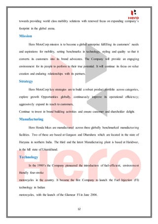 12
towards providing world class mobility solutions with renewed focus on expanding company’s
footprint in the global arena.
Mission
Hero MotoCorp mission is to become a global enterprise fulfilling its customers’ needs
and aspirations for mobility, setting benchmarks in technology, styling and quality so that it
converts its customers into its brand advocates. The Company will provide an engaging
environment for its people to perform to their true potential. It will continue its focus on value
creation and enduring relationships with its partners.
Strategy
Hero MotoCorp key strategies are to build a robust product portfolio across categories,
explore growth Opportunities globally, continuously improve its operational efficiency;
aggressively expand its reach to customers,
Continue to invest in brand building activities and ensure customer and shareholder delight.
Manufacturing
Hero Honda bikes are manufactured across three globally benchmarked manufacturing
facilities. Two of these are based at Gurgaon and Dharuhera which are located in the state of
Haryana in northern India. The third and the latest Manufacturing plant is based at Haridwar,
in the hill state of Uttarakhand.
Technology
In the 1980’s the Company pioneered the introduction of fuel-efficient, environment
friendly four-stroke
motorcycles in the country. It became the first Company to launch the Fuel Injection (FI)
technology in Indian
motorcycles, with the launch of the Glamour FI in June 2006.
 