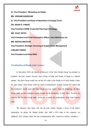 15
Sr. Vice President - Marketing and Sales
MR. VIKRAM KASBEKAR
Sr. Vice President and Head of Operations & Supply Chain
DR. ANADI S. PANDE
Vice President (HRM, Corporate Planning & Strategy)
MR. VIJAY SETHI
Vice President and Chief Information Officer, Hero MotoCorp Ltd.
MR. NEERAJ MATHUR
Vice President- Strategic Sourcing & Supply Chain Management
HARJEET SINGH
Vice President and Head R&D
Termination of Honda joint venture
In December 2010, the Board of Directors of the Hero Honda Group has decided to
terminate the joint venture between Hero Group of India and Honda of Japan in a phased
manner. The Hero Group would buy out the 26% stake of the Honda in JV Hero Honda. Under
the joint venture Hero Group could not export to international markets (except Sri Lanka) and
the termination would mean that Hero Group can now export. Since the beginning, the Hero
Group relied on their Japanese partner Honda for the technology in their bikes. So there are
concerns that the Hero Group might not be able to sustain the performance of the Joint Venture
alone.
The Japanese auto major will exit the joint venture through a series of off market
transactions by giving the Munjal family—that held a 26% stake in the company—an
additional 26%. Honda, which also has an independent fully owned two wheeler subsidiary—
 