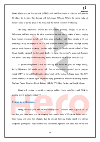 16
Honda Motorcycle and Scooter India (HMSI)—will exit Hero Honda at a discount and get over
$1 billion for its stake. The discount will be between 30% and 50% to the current value of
Honda's stake as per the price of the stock after the market closed on Wednesday.
The rising differences between the two partners gradually emerged as an irritant.
Differences had been brewing for a few years before the split over a variety of issues, ranging
from Honda's reluctance to fully and freely share technology with Hero (despite a 10-year
technology tie-up that expires in 2014) as well as Indian partner's uneasiness over high royalty
payouts to the Japanese company. Another major irritant for Honda was the refusal of Hero
Honda (mainly managed by the Munjal family) to merge the company's spare parts business
with Honda's new fully owned subsidiary Honda Motorcycle and Scooter India (HMSI).
As per the arrangement, it will be a two-leg deal. In the first part, the Munjal family,
led by Brijmohan Lal Munjal group, will form an overseas-incorporated special purpose
vehicle (SPV) to buy out Honda's entire stake, which will be backed by bridge loans. This SPV
would eventually be thrown open for private equity participation and those in the fray include
Warburg Pincus, Kohlberg Kravis Roberts (KKR), TPG, Bain Capital, and Carlyle Group.
Honda will continue to provide technology to Hero Honda motorbikes until 2014 for
existing as well as future models.[20]
Company performance
During the fiscal year 2008-09, the company sold 3.7 million bikes, a growth of 12%
over last year. In the same year, the company had a market share of 57% in the Indian market.
Hero Honda sells more two wheelers than the second, third and fourth placed two-wheeler
companies put together. Hero Honda's bike Hero Honda Splendor sells more than one million
 