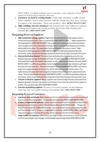 23
MOTO CORP)" is a difficult qualitative factor to overcome, so the investment will have to
spend a lot of time trying to overcome this issue.
f. Customers are loyal to existing brands: It takes time and money to build a brand.
When companies need to spend resources building a brand, they have fewer resources
to compete in the marketplace. These costs positively affect HERO MOTO CORP.
g. High switching costs for customers: High switching costs make it difficult for customers
to change which products they normally purchase, due to costs. High switching costs
positively affect HERO MOTO CORP.
Bargaining Powerof Suppliers:
a. High competitionamong suppliers:Highlevelsof competitionamongsuppliersactsto
reduce pricesto producers.Thisisa positive for HEROMOTO CORP.… "HighCompetition
AmongSuppliers(HEROMOTOCORP)" has a significantimpact,soananalystshouldput
more weightintoit.Thisstatementswillhave ashort-termpositive impactonthisentity,
whichaddsto its value.Thisqualitative factorwillleadtoadecrease incosts. "High
CompetitionAmongSuppliers(HEROMOTO CORP)" isa difficultqualitative factorto
overcome,sothe investmentwillhave tospendalotof time tryingto overcome thisissue.
b. Diverse distributionchannel:The more diverse distributionchannelsbecomethe less
bargainingpowerasingle distributorwill have.Thispositivelyaffects HEROMOTO CORP.…
Thisqualitative factorwill leadtoa decrease incosts. "Diverse Distribution Channel (HERO
MOTO CORP)"is a difficultqualitative factortodefend,socompetinginstitutionswill have
an easytime overcomingit. "DiverseDistributionChannel(HEROMOTO CORP)" will have a
long-termnegative impactonthisentity,whichsubtractsfromthe entity'svalue.This
statementswill haveashort-termnegativeimpactonthisentity,whichsubtractsfromits
value. "Diverse DistributionChannel (HEROMOTOCORP)" isa difficultqualitative factorto
overcome,sothe investmentwillhave tospend alotof time tryingto overcome thisissue.
c. Volume iscritical to suppliers:Whensuppliersare reliantonhighvolumes,theyhave less
bargainingpower,because aproducercanthreatento cut volumesandhurtthe supplier’s
profits.Thiscan positively affectHEROMOTO CORP.
d. Low cost ofswitching suppliers: The easier it is to switch suppliers; the less bargaining
power they have. Low supplier switching costs positively affect HERO MOTO CORP
Bargaining Powerof Customers:
a. Low buyer price sensitivity:Whenbuyersare lesssensitive toprices,pricescanincrease and
buyerswill still buythe product.Inelasticdemandpositivelyaffects HEROMOTO CORP.
b. Product is important to customer: Whencustomerscherishparticularproductstheyendup
payingmore for thatone product. Thispositivelyaffects HEROMOTO CORP.…"Product Is
Importantto Customer(HEROMOTO CORP)" has a significantimpact,soananalystshould
put more weightintoit. "ProductIsImportant to Customer(HEROMOTO CORP)" will have a
long-termnegative impactonthisentity,whichsubtractsfromthe entity'svalue.
c. Large number of customers:Whenthere are large numbersof customers,noone customer
tendsto have bargaining leverage.Limitedbargainingleverage helps HEROMOTO CORP.
 