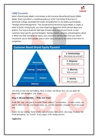 24
CBBE Pyramid:
Keller's Brand Equity Model is also known as the Customer-Based Brand Equity (CBBE)
Model. Kevin Lane Keller, a marketing professor at the Tuck School of Business at
Dartmouth College, developed the model and published it in his widely used textbook,
"Strategic Brand Management.” The concept behind the Brand Equity Model is simple: in
order to build a strong brand, you must shape how customers think and feel about your
product. You have to build the right type of experiences around your brand, so that
customers have specific, positive thoughts, feelings, beliefs, opinions, and perceptions about
it. When you have strong brand equity, your customers will buy more from you, they'll
recommend you to other people, they're more loyal, and you're less likely to lose them to
competitors
Let's look at each step and building block in detail, and discuss how you can apply the
framework and strengthen your brand.
Step 1: Brand Identity – Who Are You?
In this first step, your goal is to create "brand salience," or awareness – in other words, you
need to make sure that your brand stands out, and that customers recognize it and are aware
of it.
You're not just creating brand identity and awareness here; you're also trying to ensure that
brand perceptions are "correct" at key stages of the buying process.
Application
 