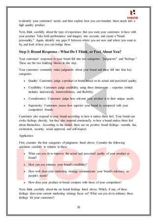 26
to identify your customers' needs, and then explore how you can translate these needs into a
high quality product.
Next, think carefully about the type of experience that you want your customers to have with
your product. Take both performance and imagery into account, and create a "brand
personality." Again, identify any gaps between where you are now and where you want to
be, and look at how you can bridge these.
Step 3: Brand Response – What Do I Think, or Feel, About You?
Your customers' responses to your brand fall into two categories: "judgments" and "feelings."
These are the two building blocks in this step.
Your customers constantly make judgments about your brand and these fall into four key
categories:
 Quality: Customers judge a product or brand based on its actual and perceived quality.
 Credibility: Customers judge credibility using three dimensions – expertise (which
includes innovation), trustworthiness, and likability.
 Consideration: Customers judge how relevant your product is to their unique needs.
 Superiority: Customers assess how superior your brand is, compared with your
competitors' brands.
Customers also respond to your brand according to how it makes them feel. Your brand can
evoke feelings directly, but they also respond emotionally to how a brand makes them feel
about themselves. According to the model, there are six positive brand feelings: warmth, fun,
excitement, security, social approval, and self-respect.
Application
First, examine the four categories of judgments listed above. Consider the following
questions carefully in relation to these:
 What can you do to improve the actual and perceived quality of your product or
brand?
 How can you enhance your brand's credibility?
 How well does your marketing strategy communicate your brand's relevancy to
people's needs?
 How does your product or brand compare with those of your competitors?
Next, think carefully about the six brand feelings listed above. Which, if any, of these
feelings does your current marketing strategy focus on? What can you do to enhance these
feelings for your customers?
 