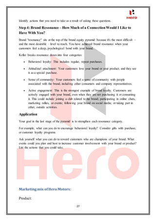 27
Identify actions that you need to take as a result of asking these questions.
Step 4: Brand Resonance – How Much of a ConnectionWould I Like to
Have With You?
Brand "resonance" sits at the top of the brand equity pyramid because it's the most difficult –
and the most desirable – level to reach. You have achieved brand resonance when your
customers feel a deep, psychological bond with your brand.
Keller breaks resonance down into four categories:
 Behavioral loyalty: This includes regular, repeat purchases.
 Attitudinal attachment: Your customers love your brand or your product, and they see
it as a special purchase.
 Sense of community: Your customers feel a sense of community with people
associated with the brand, including other consumers and company representatives.
 Active engagement: This is the strongest example of brand loyalty. Customers are
actively engaged with your brand, even when they are not purchasing it or consuming
it. This could include joining a club related to the brand; participating in online chats,
marketing rallies, or events; following your brand on social media; or taking part in
other, outside activities.
Application
Your goal in the last stage of the pyramid is to strengthen each resonance category.
For example, what can you do to encourage behavioral loyalty? Consider gifts with purchase,
or customer loyalty programs.
Ask yourself what you can do to reward customers who are champions of your brand. What
events could you plan and host to increase customer involvement with your brand or product?
List the actions that you could take.
Marketing mix ofHero Motors:
Product:
 