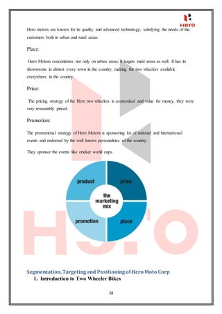 28
Hero motors are known for its quality and advanced technology, satisfying the needs of the
customers both in urban and rural areas.
Place:
Hero Motors concentrates not only on urban areas; it targets rural areas as well. It has its
showrooms in almost every town in the country, making the two wheelers available
everywhere in the country.
Price:
The pricing strategy of the Hero two wheelers is economical and value for money, they were
very reasonably priced.
Promotion:
The promotional strategy of Hero Motors is sponsoring lot of national and international
events and endorsed by the well knows personalities of the country.
They sponsor the events like cricket world cups.
Segmentation,Targeting and Positioning ofHero Moto Corp
1. Introduction to Two Wheeler Bikes
 