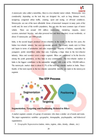 29
A motorcycle (also called a motorbike, bike) is a two wheeled motor vehicle. Motorcycles vary
considerably depending on the task they are designed for, such as long distance travel,
navigating congested urban traffic, cruising, sport and racing, or off-road conditions.
Motorcycles are one of the most affordable forms of motorized transport in many parts of the
world and, for most of the world's population, they are also the most common type of motor
vehicle. There are around 200 million motorcycles (including mopeds, motor
scooters, motorized bicycles, and other powered two and three-wheelers) in use worldwide, or
about 33 motorcycles per 1000 people.
India, is the second largest producer of two-wheelers in the world. In the last few years, the
Indian two-wheeler industry has seen spectacular growth. The country stands next to China
and Japan in terms of production and sales respectively. Majority of Indians, especially the
youngsters prefer motorbikes rather than cars. Capturing a large share in the two-wheeler
industry, bikes and scooters cover a major segment. Bikes are considered to be the favorite
among the youth generation, as they help in easy commutation. The two-wheeler market in
India is the biggest contributor to the automobile industry with a size of Rs. 100,000 million.
The motorcycle market share is about 81.5% of the total two wheeler market in India. Three-
fourths of the total exports in the two wheeler automobile industry are made in the motorcycle
segment.
Segmentation, Targeting and Positioning Related to Bikes
A market segment consists of a group of customers who share a similar set of needs and wants.
The major segmentation variables—geographic, demographic, psychographic, and behavioral
segmentation.
 Geographic Segmentation (nation, states, regions, cities, density, climate, etc.)
 