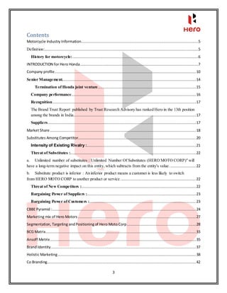 3
Contents
Motorcycle Industry Information.........................................................................................................5
Definition:..........................................................................................................................................5
History for motorcycle:.................................................................................................................6
INTRODUCTION for Hero Honda..........................................................................................................7
Company profile...............................................................................................................................10
Senior Management........................................................................................................................14
Termination of Honda joint venture........................................................................................15
Company performance................................................................................................................16
Recognition.................................................................................................................................17
The Brand Trust Report published by Trust Research Advisory has ranked Hero in the 13th position
among the brands in India..............................................................................................................17
Suppliers.....................................................................................................................................17
Market Share ...................................................................................................................................18
Substitutes Among Competitor..........................................................................................................20
Intensity of Existing Rivalry :..................................................................................................21
Threat of Substitutes :.................................................................................................................22
a. Unlimited number of substitutes : Unlimited Number Of Substitutes (HERO MOTO CORP)" will
have a long-term negative impact on this entity, which subtracts from the entity's value. .......................22
b. Substitute product is inferior : An inferior product means a customer is less likely to switch
from HERO MOTO CORP to another product or service. ...................................................................22
Threat of New Competitors :.......................................................................................................22
Bargaining Power of Suppliers :..................................................................................................23
Bargaining Power of Customers :................................................................................................23
CBBE Pyramid :.................................................................................................................................24
Marketing mix of Hero Motors ..........................................................................................................27
Segmentation, Targeting andPositioning of Hero Moto Corp..............................................................28
BCG Matrix.......................................................................................................................................33
Ansoff Metrix...................................................................................................................................35
Brand Identity ..................................................................................................................................37
Holistic Marketing............................................................................................................................38
Co Branding......................................................................................................................................42
 