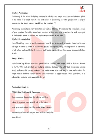 31
Market Positioning
Positioning is the act of designing company’s offering and image to occupy a distinctive place
in the mind of a target market. The end result of positioning is value proposition, a cogent
reason why the target market should buy the product. [4]
Positioning in market is very important as well as difficult. It’s making the consumers aware
of your product. Each bike must have a unique selling point which needs to be well portrayed
in consumer’s mind so that he has an additional choice in his mind.
Market Segmentation
Hero MotoCorp caters to a wide consumer base. It has segmented its market based on income
and age. It caters to youth of all income groups. Its highest selling bike Splendor is a favorite
in sub urban and rural India. It portrays itself as the most efficient bike range to cater to Indian
Roads.
Target Market
Hero MotoCorp follows selective specialization. It has a wide range of bikes from Rs 37,000
to Rs 95, 000. Each product has multiple optional features. The USP that it uses are: strong,
sturdy and powerful, greater mileage, low maintenance cost, safe to ride, ease and comfort. Its
target market includes lower middle class consumer to upper middle class consumer. It is
affordable, available and acceptable by all.
Positioning Strategy
Fill it. Shut it. Forget it Campaign
This campaign focused on the mileage of Hero
bikes. It says that once you fill oil in the bike’s
tank, you are tension free. Due to its higher mileage,
you can travel as much as you want without bothering
to refill oil.
 