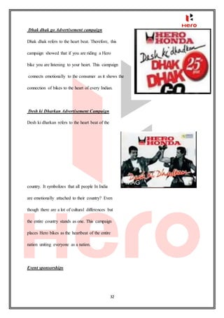 32
Dhak dhak go Advertisement campaign
Dhak dhak refers to the heart beat. Therefore, this
campaign showed that if you are riding a Hero
bike you are listening to your heart. This campaign
connects emotionally to the consumer as it shows the
connection of bikes to the heart of every Indian.
Desh ki Dharkan Advertisement Campaign
Desh ki dharkan refers to the heart beat of the
country. It symbolizes that all people In India
are emotionally attached to their country? Even
though there are a lot of cultural differences but
the entire country stands as one. This campaign
places Hero bikes as the heartbeat of the entire
nation uniting everyone as a nation.
Event sponsorships
 