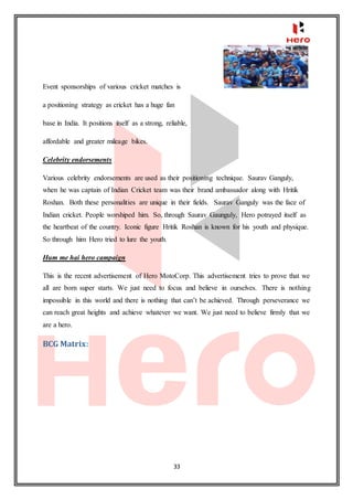 33
Event sponsorships of various cricket matches is
a positioning strategy as cricket has a huge fan
base in India. It positions itself as a strong, reliable,
affordable and greater mileage bikes.
Celebrity endorsements
Various celebrity endorsements are used as their positioning technique. Saurav Ganguly,
when he was captain of Indian Cricket team was their brand ambassador along with Hritik
Roshan. Both these personalities are unique in their fields. Saurav Ganguly was the face of
Indian cricket. People worshiped him. So, through Saurav Gaunguly, Hero potrayed itself as
the heartbeat of the country. Iconic figure Hritik Roshan is known for his youth and physique.
So through him Hero tried to lure the youth.
Hum me hai hero campaign
This is the recent advertisement of Hero MotoCorp. This advertisement tries to prove that we
all are born super starts. We just need to focus and believe in ourselves. There is nothing
impossible in this world and there is nothing that can’t be achieved. Through perseverance we
can reach great heights and achieve whatever we want. We just need to believe firmly that we
are a hero.
BCG Matrix:
 