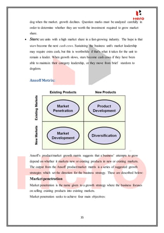 35
dog when the market. growth declines. Question marks must be analyzed carefully in
order to determine whether they are worth the investment required to grow market
share.
 Stars: are units with a high market share in a fast-growing industry. The hope is that
stars become the next cash cows. Sustaining the business unit's market leadership
may require extra cash, but this is worthwhile if that's what it takes for the unit to
remain a leader. When growth slows, stars become cash cows if they have been
able to maintain their category leadership, or they move from brief stardom to
dogdom.
Ansoff Metrix:
Ansoff’s product/market growth matrix suggests that a business’ attempts to grow
depend on whether it markets new or existing products in new or existing markets.
The output from the Ansoff product/market matrix is a series of suggested growth
strategies which set the direction for the business strategy. These are described below:
Marketpenetration
Market penetration is the name given to a growth strategy where the business focuses
on selling existing products into existing markets.
Market penetration seeks to achieve four main objectives:
 