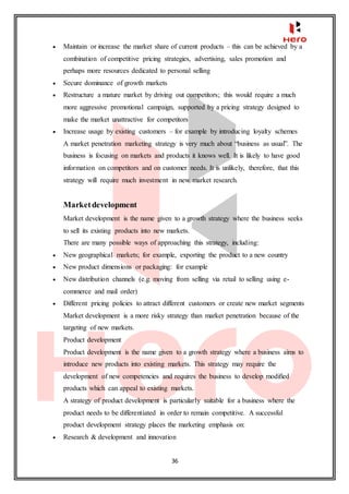 36
 Maintain or increase the market share of current products – this can be achieved by a
combination of competitive pricing strategies, advertising, sales promotion and
perhaps more resources dedicated to personal selling
 Secure dominance of growth markets
 Restructure a mature market by driving out competitors; this would require a much
more aggressive promotional campaign, supported by a pricing strategy designed to
make the market unattractive for competitors
 Increase usage by existing customers – for example by introducing loyalty schemes
A market penetration marketing strategy is very much about “business as usual”. The
business is focusing on markets and products it knows well. It is likely to have good
information on competitors and on customer needs. It is unlikely, therefore, that this
strategy will require much investment in new market research.
Marketdevelopment
Market development is the name given to a growth strategy where the business seeks
to sell its existing products into new markets.
There are many possible ways of approaching this strategy, including:
 New geographical markets; for example, exporting the product to a new country
 New product dimensions or packaging: for example
 New distribution channels (e.g. moving from selling via retail to selling using e-
commerce and mail order)
 Different pricing policies to attract different customers or create new market segments
Market development is a more risky strategy than market penetration because of the
targeting of new markets.
Product development
Product development is the name given to a growth strategy where a business aims to
introduce new products into existing markets. This strategy may require the
development of new competencies and requires the business to develop modified
products which can appeal to existing markets.
A strategy of product development is particularly suitable for a business where the
product needs to be differentiated in order to remain competitive. A successful
product development strategy places the marketing emphasis on:
 Research & development and innovation
 