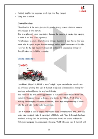 37
 Detailed insights into customer needs (and how they change)
 Being first to market
Diversification
Diversification is the name given to the growth strategy where a business markets
new products in new markets.
This is an inherently more risk strategy because the business is moving into markets
in which it has little or no experience.
For a business to adopt a diversification strategy, therefore, it must have a clear idea
about what it expects to gain from the strategy and an honest assessment of the risks.
However, for the right balance between risk and reward, a marketing strategy of
diversification can be highly rewarding.
Brand Identity :
Hero Honda Motor Ltd (HHML), world’s single largest two-wheeler manufacturer,
has appointed creative firm Law & Kenneth to develop communication strategy for
launching and establishing its new brand identity.
This comes on the heels of the appointment in March of London-based Wolff Olins,
part of the Omnicom Group, to design a new identity for HHML. Wolff Olins is
working on developing the brand architecture, name, logo and positioning of HHML
after the split with Honda Motor Corporation.
Law & Kenneth is India’s largest independent brand communications firm. Anil Dua,
senior vice-president (sales & marketing) of HHML, said: “Law & Kenneth has been
mandated to bring alive the positioning of the new brand, and evolve an impactful
360-degree campaign to communicate the same. Wolff Olins and Law & Kenneth will
 