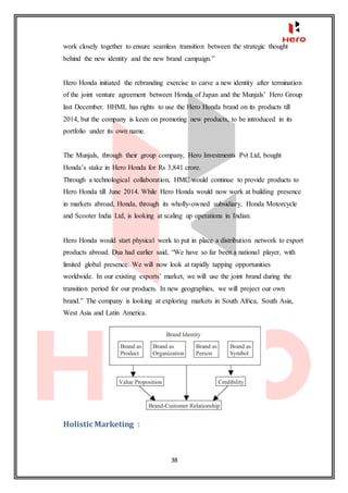 38
work closely together to ensure seamless transition between the strategic thought
behind the new identity and the new brand campaign.”
Hero Honda initiated the rebranding exercise to carve a new identity after termination
of the joint venture agreement between Honda of Japan and the Munjals’ Hero Group
last December. HHML has rights to use the Hero Honda brand on its products till
2014, but the company is keen on promoting new products, to be introduced in its
portfolio under its own name.
The Munjals, through their group company, Hero Investments Pvt Ltd, bought
Honda’s stake in Hero Honda for Rs 3,841 crore.
Through a technological collaboration, HMC would continue to provide products to
Hero Honda till June 2014. While Hero Honda would now work at building presence
in markets abroad, Honda, through its wholly-owned subsidiary, Honda Motorcycle
and Scooter India Ltd, is looking at scaling up operations in Indian.
Hero Honda would start physical work to put in place a distribution network to export
products abroad. Dua had earlier said, “We have so far been a national player, with
limited global presence. We will now look at rapidly tapping opportunities
worldwide. In our existing exports’ market, we will use the joint brand during the
transition period for our products. In new geographies, we will project our own
brand.” The company is looking at exploring markets in South Africa, South Asia,
West Asia and Latin America.
Holistic Marketing :
 