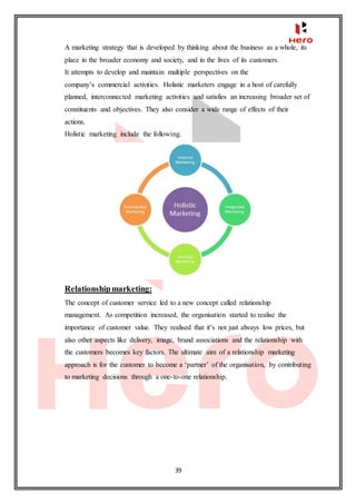 39
A marketing strategy that is developed by thinking about the business as a whole, its
place in the broader economy and society, and in the lives of its customers.
It attempts to develop and maintain multiple perspectives on the
company’s commercial activities. Holistic marketers engage in a host of carefully
planned, interconnected marketing activities and satisfies an increasing broader set of
constituents and objectives. They also consider a wide range of effects of their
actions.
Holistic marketing include the following.
Relationshipmarketing:
The concept of customer service led to a new concept called relationship
management. As competition increased, the organisation started to realise the
importance of customer value. They realised that it’s not just always low prices, but
also other aspects like delivery, image, brand associations and the relationship with
the customers becomes key factors. The ultimate aim of a relationship marketing
approach is for the customer to become a ‘partner’ of the organisation, by contributing
to marketing decisions through a one-to-one relationship.
 