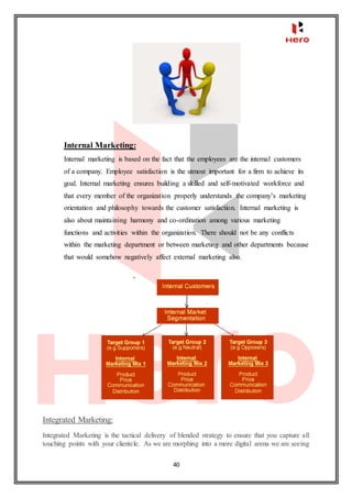 40
Internal Marketing:
Internal marketing is based on the fact that the employees are the internal customers
of a company. Employee satisfaction is the utmost important for a firm to achieve its
goal. Internal marketing ensures building a skilled and self-motivated workforce and
that every member of the organization properly understands the company’s marketing
orientation and philosophy towards the customer satisfaction. Internal marketing is
also about maintaining harmony and co-ordination among various marketing
functions and activities within the organization. There should not be any conflicts
within the marketing department or between marketing and other departments because
that would somehow negatively affect external marketing also.
Integrated Marketing:
Integrated Marketing is the tactical delivery of blended strategy to ensure that you capture all
touching points with your clientele. As we are morphing into a more digital arena we are seeing
 
