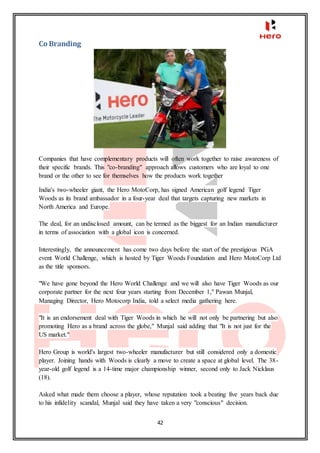 42
Co Branding
Companies that have complementary products will often work together to raise awareness of
their specific brands. This "co-branding" approach allows customers who are loyal to one
brand or the other to see for themselves how the products work together
India's two-wheeler giant, the Hero MotoCorp, has signed American golf legend Tiger
Woods as its brand ambassador in a four-year deal that targets capturing new markets in
North America and Europe.
The deal, for an undisclosed amount, can be termed as the biggest for an Indian manufacturer
in terms of association with a global icon is concerned.
Interestingly, the announcement has come two days before the start of the prestigious PGA
event World Challenge, which is hosted by Tiger Woods Foundation and Hero MotoCorp Ltd
as the title sponsors.
"We have gone beyond the Hero World Challenge and we will also have Tiger Woods as our
corporate partner for the next four years starting from December 1," Pawan Munjal,
Managing Director, Hero Motocorp India, told a select media gathering here.
"It is an endorsement deal with Tiger Woods in which he will not only be partnering but also
promoting Hero as a brand across the globe," Munjal said adding that "It is not just for the
US market."
Hero Group is world's largest two-wheeler manufacturer but still considered only a domestic
player. Joining hands with Woods is clearly a move to create a space at global level. The 38-
year-old golf legend is a 14-time major championship winner, second only to Jack Nicklaus
(18).
Asked what made them choose a player, whose reputation took a beating five years back due
to his infidelity scandal, Munjal said they have taken a very "conscious" decision.
 