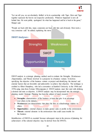 43
"Let me tell you, we are absolutely thrilled to be in a partnership with Tiger. Hero and Tiger
together represent the best in our respective professions. Whatever happened is now all
behind him. He went public, apologised for what has happened and he is back in the game,"
Munjal said.
"People are back with him, many corporates are back with him and obviously Hero took a
very conscious call," he added, explaining the move.
SWOT Analyses :
SWOT analysis is a strategic planning method used to evaluate the Strengths ,Weaknesses
,Opportunities, and Threats involved in a projector in a business venture. It involves
specifying the objective of the business venture or project and identifying the internal and
external factors that are favorable and unfavorable to achieve that objective. The technique is
credited to Albert Humphrey, who led a convention at Stanford University in the 1960s and
1970s using data from Fortune 500companies.A SWOT analysis must first start with defining
a desired end state or objective. A SWOT analysis may be incorporated into the strategic
planning model. Strategic Planning has been the subject of much research.
 Strengths: characteristics of the business or team that give it an advantage
over others in the industry.
 Weaknesses:are characteristics that place the firm at a disadvantage relative to
others.
 Opportunities: external chances to make greater sales or profits in the environment.
 Threats: external elements in the environment that could cause trouble for
the business
Identification of SWOTs is essential because subsequent steps in the process of planning for
achievement of the selected objective may be derived from the SWOTs.
 