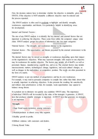 44
First, the decision makers have to determine whether the objective is attainable, given the
SWOTs. If the objective is NOT attainable a different objective must be selected and
the process repeated.
.The SWOT analysis is often used in academia to highlight and identify strengths,
weaknesses, opportunities and threats. It is particularly helpful in identifying areas
for development.
Internel and Externel Factors :
The aim of any SWOT analysis is to identify the key internal and external factors that are
important to achieving the objective. These come from within the company's unique value
chain. SWOT analysis groups key pieces of information into two main categories:
•Internal factors – The strengths and weaknesses internal to the organization.
•External factors – The opportunities and threats presented by the external environment to the
organization.
The internal factors may be viewed as strengths or weaknesses depending upon their impact
on the organization's objectives. What may represent strengths with respect to one objective
may be weaknesses for another objective. The factors may include all of the4P's; as well as
personnel, finance, manufacturing capabili ties, and so on. The external factors may include
macroeconomic matters, technological change, legislation, and socio-cultural changes, as
well as changes in the marketplace or competitive position. The results are often presented in
the form of a matrix.
SWOT analysis is just one method of categorization and has its own weaknesses.
For example, it may tend to persuade companies to compile lists rather than think about what
is actually important in achieving objectives. It also presents the resulting list suncritically
and without clear prioritization so that, for example, weak opportunities may appear to
balance strong threats.
It is prudent not to eliminate too quickly any candidate SWOT entry. The importance
of individual SWOTs will be revealed by the value of the strategies it generates. A SWOT
item that produces valuable strategies is important. A SWOT item that generates no strategies
is not important.
Strength
1.Huge brand equity/reputation among customers.
2.Models/products in almost every bike segment.
3.Healthy growth in profits.
4.Brilliant relations with customers and dealers.
5.Strong Resale Value.
 