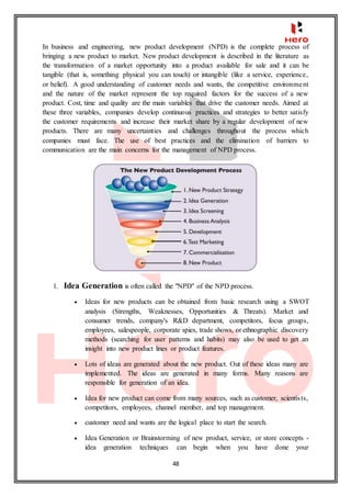 48
In business and engineering, new product development (NPD) is the complete process of
bringing a new product to market. New product development is described in the literature as
the transformation of a market opportunity into a product available for sale and it can be
tangible (that is, something physical you can touch) or intangible (like a service, experience,
or belief). A good understanding of customer needs and wants, the competitive environment
and the nature of the market represent the top required factors for the success of a new
product. Cost, time and quality are the main variables that drive the customer needs. Aimed at
these three variables, companies develop continuous practices and strategies to better satisfy
the customer requirements and increase their market share by a regular development of new
products. There are many uncertainties and challenges throughout the process which
companies must face. The use of best practices and the elimination of barriers to
communication are the main concerns for the management of NPD process.
1. Idea Generation is often called the "NPD" of the NPD process.
 Ideas for new products can be obtained from basic research using a SWOT
analysis (Strengths, Weaknesses, Opportunities & Threats). Market and
consumer trends, company's R&D department, competitors, focus groups,
employees, salespeople, corporate spies, trade shows, or ethnographic discovery
methods (searching for user patterns and habits) may also be used to get an
insight into new product lines or product features.
 Lots of ideas are generated about the new product. Out of these ideas many are
implemented. The ideas are generated in many forms. Many reasons are
responsible for generation of an idea.
 Idea for new product can come from many sources, such as customer, scientists,
competitors, employees, channel member, and top management.
 customer need and wants are the logical place to start the search.
 Idea Generation or Brainstorming of new product, service, or store concepts -
idea generation techniques can begin when you have done your
 