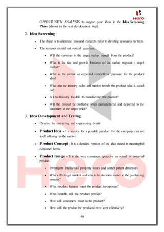 49
OPPORTUNITY ANALYSIS to support your ideas in the Idea Screening
Phase (shown in the next development step).
2. Idea Screening :
 The object is to eliminate unsound concepts prior to devoting resources to them.
 The screener should ask several questions:
 Will the customer in the target market benefit from the product?
 What is the size and growth forecasts of the market segment / target
market?
 What is the current or expected competitive pressure for the product
idea?
 What are the industry sales and market trends the product idea is based
on?
 Is it technically feasible to manufacture the product?
 Will the product be profitable when manufactured and delivered to the
customer at the target price?
3. Idea Development and Testing
 Develop the marketing and engineering details
 Product Idea - It is an idea for a possible product that the company can see
itself offering to the market.
 Product Concept - It is a detailed version of the idea stated in meaningful
consumer terms.
 Product Image - It is the way consumers perceive an actual or potential
product.
 Investigate intellectual property issues and search patent databases
 Who is the target market and who is the decision maker in the purchasing
process?
 What product features must the product incorporate?
 What benefits will the product provide?
 How will consumers react to the product?
 How will the product be produced most cost effectively?
 