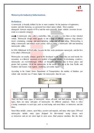 5
Motorcycle Industry Information.
Definition:
A motorcycle is broadly defined by law in most countries for the purposes of registration,
taxation and rider licensing as a powered two-wheel motor vehicle. Most countries
distinguish between mopeds of 49 cc and the more powerful, larger vehicles (scooters do not
count as a separate category).
A motorcycle (also called a motorbike, bike, or cycle) is a two three or four wheeled
vehicle. Motorcycle design varies greatly to suit a range of different purposes: long distance
travel, commuting, cruising, and sport including racing and off road riding. Motorcycling is
riding a motorcycle and related social activity such as joining a motorcycle club and attending
motorcycles rallies.
In 1894, Hildebrand & Wolf miller became the first series production motorcycle, and the first
to be called a Motorcycle.
Motorcycles are usually a luxury good in the developed world, where they are used mostly for
recreation, as a lifestyle accessory or a symbol of personal identity. In developing countries,
motorcycles are overwhelmingly (Effect or Strength) utilitarian due to lower prices and
greater fuel economy. Of all the motorcycles in the world, 58% are in the Asia Pacific and
Southern and Eastern Asia regions, excluding car-centric Japan.
According to the United States Department of Transportation the number of fatalities per
vehicle mile traveled was 37 times higher for motorcycles than for cars.
There are three major types of motorcycle: street, off-road, and dual purpose. Within these
types, there are many sub-types of motorcycles for different purposes. There is often
a racing counterpart to each type, such as road racing and street bikes, or motocross and dirt
bikes.
Street bikes include cruisers, sport bikes, scooters and mopeds, and many other types. Off-road
motorcycles include many types designed for dirt-oriented racing classes such
as motocross and are not street legal in most areas. Dual purpose machines like the dual-
Types of bikes.
Street bikes. On road bikes. Motocross bikes. Dirt bikes.
 