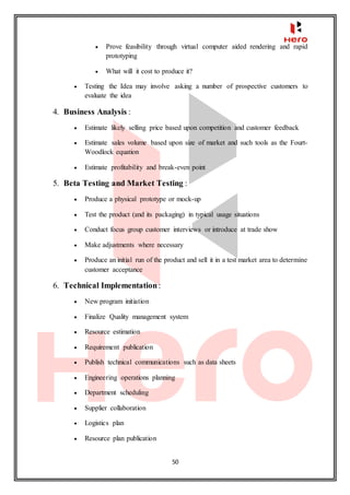 50
 Prove feasibility through virtual computer aided rendering and rapid
prototyping
 What will it cost to produce it?
 Testing the Idea may involve asking a number of prospective customers to
evaluate the idea
4. Business Analysis :
 Estimate likely selling price based upon competition and customer feedback
 Estimate sales volume based upon size of market and such tools as the Fourt-
Woodlock equation
 Estimate profitability and break-even point
5. Beta Testing and Market Testing :
 Produce a physical prototype or mock-up
 Test the product (and its packaging) in typical usage situations
 Conduct focus group customer interviews or introduce at trade show
 Make adjustments where necessary
 Produce an initial run of the product and sell it in a test market area to determine
customer acceptance
6. Technical Implementation:
 New program initiation
 Finalize Quality management system
 Resource estimation
 Requirement publication
 Publish technical communications such as data sheets
 Engineering operations planning
 Department scheduling
 Supplier collaboration
 Logistics plan
 Resource plan publication
 