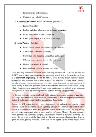 51
 Program review and monitoring
 Contingencies - what-if planning
7. Commercialization (often considered post-NPD)
 Launch the product
 Produce and place advertisements and other promotions
 Fill the distribution pipeline with product
 Critical path analysis is most useful at this stage
8. New Product Pricing :
 Impact of new product on the entire product portfolio
 Value Analysis (internal & external)
 Competition and alternative competitive technologies
 Differing value segments (price, value and need)
 Product Costs (fixed & variable)
 Forecast of unit volumes, revenue, and profit
These steps may be iterated as needed. Some steps may be eliminated. To reduce the time that
the NPD process takes, many companies are completing several steps at the same time (referred
to as concurrent engineering or time to market). Most industry leaders see new product
development as a proactive process where resources are allocated to identify market changes
and seize upon new product opportunities before they occur (in contrast to a reactive strategy in
which nothing is done until problems occur or the competitor introduces an innovation). Many
industry leaders see new product development as an ongoing process (referred to as continuous
development) in which the entire organization is always looking for opportunities.
For the more innovative products indicated on the diagram above, great amounts of uncertainty
and change may exist which makes it difficult or impossible to plan the complete project before
starting it. In this case, a more flexible approach may be advisable.
Because the NPD process typically requires both engineering and marketing expertise, cross-
functional teams are a common way of organizing projects.[16] The team is responsible for all
aspects of the project, from initial idea generation to final commercialization, and they usually
report to senior management (often to a vice president or Program Manager). In those industries
where products are technically complex, development research is typically expensive and
product life cycles are relatively short, strategic alliances among several organizations helps to
spread the costs, provide access to a wider skill set and speeds up the overall process.[citation
needed]
 