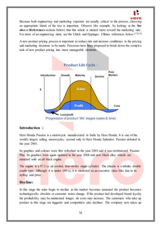 52
Because both engineering and marketing expertise are usually critical to the process, choosing
an appropriate blend of the two is important. Observe (for example, by looking at the See
also or References sections below) that this article is slanted more toward the marketing side.
For more of an engineering slant, see the Ulrich and Eppinger, Ullman references below.[17][18]
A new product pricing process is important to reduce risk and increase confidence in the pricing
and marketing decisions to be made. Processes have been proposed to break down the complex
task of new product pricing into more manageable elements.
Product Life Cycle :
Introduction :
Hero Honda Passion is a motorcycle manufactured in India by Hero Honda. It is one of the
world's largest selling motorcycles, second only to Hero Honda Splendor. Passion debuted in
the year 2001.
Its graphics and colours were first refreshed in the year 2003 and it was rechristened Passion
Plus. Its graphics were again updated in the year 2008 and now black alloy wheels are
standard with an all black engine.
The engine is a 97.2 cc air-cooled, four-stroke single-cylinder. The chassis is a tubular double
cradle type. Although it is under 100 cc, it is marketed as an executive class bike due to its
styling and price.
Decline:
In this stage the sales begin to decline as the market becomes saturated the product becomes
technologically obsolete or customer tastes change. If the product had developed brand loyalty
the profitability may be maintained longer, nit costs may increase. The customers who take up
product in this stage are laggards and competition also declines. The company now takes up
 