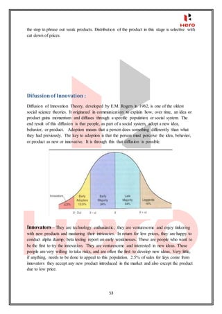 53
the step to phrase out weak products. Distribution of the product in this stage is selective with
cut down of prices.
Difussionof Innovation :
Diffusion of Innovation Theory, developed by E.M. Rogers in 1962, is one of the oldest
social science theories. It originated in communication to explain how, over time, an idea or
product gains momentum and diffuses through a specific population or social system. The
end result of this diffusion is that people, as part of a social system, adopt a new idea,
behavior, or product. Adoption means that a person does something differently than what
they had previously. The key to adoption is that the person must perceive the idea, behavior,
or product as new or innovative. It is through this that diffusion is possible.
Innovators – They are technology enthusiastic; they are venturesome and enjoy tinkering
with new products and mastering their intricacies. In return for low prices, they are happy to
conduct alpha &amp; beta testing report on early weaknesses. These are people who want to
be the first to try the innovation. They are venturesome and interested in new ideas. These
people are very willing to take risks, and are often the first to develop new ideas. Very little,
if anything, needs to be done to appeal to this population. 2.5% of sales for lays come from
innovators they accept any new product introduced in the market and also except the product
due to low price.
 