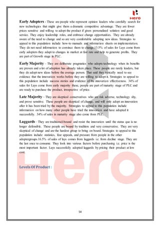 54
Early Adopters - These are people who represent opinion leaders who carefully search for
new technologies that might give them a dramatic competitive advantage. They are fewer
prices sensitive and willing to adopt the product if given personalized solution and good
service. They enjoy leadership roles, and embrace change opportunities. They are already
aware of the need to change and so are very comfortable adopting new ideas. Strategies to
appeal to this population include how-to manuals and information sheets on implementation.
They do not need information to convince them to change.13.5% of sales for Lays come from
early adopters they adapt to changes in market at fast rate and help to generate profits. They
are part of Growth stage in PLC.
Early Majority – They are deliberate pragmatics who adopts technology when its benefits
are proven and a lot of adoption has already taken place. These people are rarely leaders, but
they do adopt new ideas before the average person. That said they typically need to see
evidence that the innovation works before they are willing to adopt it. Strategies to appeal to
this population include success stories and evidence of the innovation effectiveness. 34% of
sales for Lays come from early majority these, people are part of maturity stage of PLC and
are ready to purchase the product, irrespective of price.
Late Majority – They are skeptical conservatives who are risk adverse, technology shy,
and prove sensitive. These people are skeptical of change, and will only adopt an innovation
after it has been tried by the majority. Strategies to appeal to this population include
information on how many other people have tried the innovation and have adopted it
successfully. 34% of sales in maturity stage also come from PLC.
Laggards – They are traditional-bound and resist the innovation until the status quo is no
longer defensible. These people are bound by tradition and very conservative. They are very
skeptical of change and are the hardest group to bring on board. Strategies to appeal to this
population include statistics, fear appeals, and pressure from people in the other
adoptergroups.16.5% of sales of lays comes from laggards i.e. from decline stage. They are
the last once to consume. They look into various factors before purchasing i.e. price is the
most important factor. Lays successfully adopted laggards by pricing their product at low
cost.
Levels Of Product :
 
