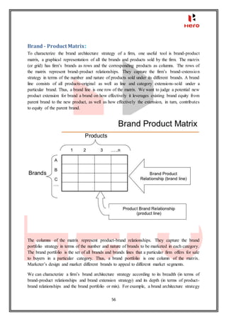 56
Brand - Product Matrix:
To characterize the brand architecture strategy of a firm, one useful tool is brand-product
matrix, a graphical representation of all the brands and products sold by the firm. The matrix
(or grid) has firm’s brands as rows and the corresponding products as columns. The rows of
the matrix represent brand-product relationships. They capture the firm’s brand-extension
strategy in terms of the number and nature of products sold under its different brands. A brand
line consists of all products-original as well as line and category extensions-sold under a
particular brand. Thus, a brand line is one row of the matrix. We want to judge a potential new
product extension for brand a brand on how effectively it leverages existing brand equity from
parent brand to the new product, as well as how effectively the extension, in turn, contributes
to equity of the parent brand.
The columns of the matrix represent product-brand relationships. They capture the brand
portfolio strategy in terms of the number and nature of brands to be marketed in each category.
The brand portfolio is the set of all brands and brands lines that a particular firm offers for sale
to buyers in a particular category. Thus, a brand portfolio is one column of the matrix.
Marketer’s design and market different brands to appeal to different market segments.
We can characterize a firm’s brand architecture strategy according to its breadth (in terms of
brand-product relationships and brand extension strategy) and its depth (in terms of product-
brand relationships and the brand portfolio or mix). For example, a brand architecture strategy
 