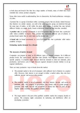 57
is both deep and broad if the firm has a large number of brands, many of which have been
extended into various product categories.
Some other terms useful in understanding how to characterize the brand architecture strategies
of a firm:
A product line is a group of products within a product category that are closely related because
they function in a similar manner, are sold to the same customer group, are marketed through
the same type of outlets, or fall within the given price ranges. A product line may include
different brands, or a single family brand or individual brand that has been line extended.
A product mix (or product assortment) is set of all product lines and items that a particular
seller makes available to buyers. Thus, product line represents different sets of columns in
product-brand matrix that, in total, make up the product mix.
A brand mix (or brand assortment) is a set of all brand lines that a particular seller makes
available to buyers.
Estimating market demand for a Brand:
The measures of market demand
Companies can prepare as many as 90 different types of demand estimates for 6 different
product levels, five space levels, and three time periods. Each demand measures serves a
specific purpose. A company might forecast short-run demand to order raw materials, plan
production, and borrow cash. It might forecast regional demand to decide whether to set up
regional distribution.
There are many productive ways to break down the market:
 The potential market is the set of consumers with sufficient level of interest in a market
offer. However, their interest is not enough to define a market unless they also have
sufficient income and access to the product.
 The available market is set of consumers who have interest, income, and access to
particular offer. The company or government may restrict sales to certain groups; a
particular state might ban the sale of alcohol to anyone less than 25 years of age.
Eligible adults constitute the qualified available market.
 The target market is the part of the qualified available market the company decides to
pursue. The company might concentrate its marketing and distribution effort on
developing economics.
 