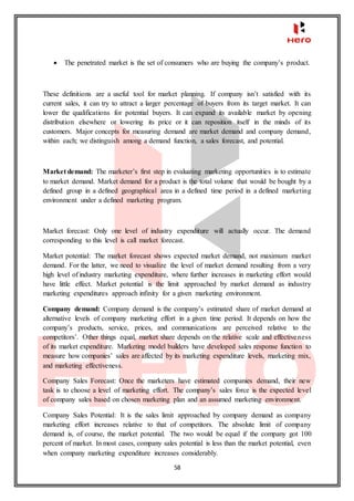 58
 The penetrated market is the set of consumers who are buying the company’s product.
These definitions are a useful tool for market planning. If company isn’t satisfied with its
current sales, it can try to attract a larger percentage of buyers from its target market. It can
lower the qualifications for potential buyers. It can expand its available market by opening
distribution elsewhere or lowering its price or it can reposition itself in the minds of its
customers. Major concepts for measuring demand are market demand and company demand,
within each; we distinguish among a demand function, a sales forecast, and potential.
Market demand: The marketer’s first step in evaluating marketing opportunities is to estimate
to market demand. Market demand for a product is the total volume that would be bought by a
defined group in a defined geographical area in a defined time period in a defined marketing
environment under a defined marketing program.
Market forecast: Only one level of industry expenditure will actually occur. The demand
corresponding to this level is call market forecast.
Market potential: The market forecast shows expected market demand, not maximum market
demand. For the latter, we need to visualize the level of market demand resulting from a very
high level of industry marketing expenditure, where further increases in marketing effort would
have little effect. Market potential is the limit approached by market demand as industry
marketing expenditures approach infinity for a given marketing environment.
Company demand: Company demand is the company’s estimated share of market demand at
alternative levels of company marketing effort in a given time period. It depends on how the
company’s products, service, prices, and communications are perceived relative to the
competitors’. Other things equal, market share depends on the relative scale and effectiveness
of its market expenditure. Marketing model builders have developed sales response function to
measure how companies’ sales are affected by its marketing expenditure levels, marketing mix,
and marketing effectiveness.
Company Sales Forecast: Once the marketers have estimated companies demand, their new
task is to choose a level of marketing effort. The company’s sales force is the expected level
of company sales based on chosen marketing plan and an assumed marketing environment.
Company Sales Potential: It is the sales limit approached by company demand as company
marketing effort increases relative to that of competitors. The absolute limit of company
demand is, of course, the market potential. The two would be equal if the company got 100
percent of market. In most cases, company sales potential is less than the market potential, even
when company marketing expenditure increases considerably.
 