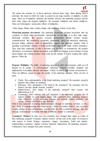 60
The model also assumes no. of factor intervene between these stage. These linking factors
determine the extent to which the value is created at one stage transfers or multiples to other
stage. Three set of multiplier moderate the transfers between the marketing program and the
three value stages; the program multiplier, the consumer multiplier and market multiplier.
There are both negative and positive effects of multipliers.
Value Stages: Brand value creation begins with marketing activity by the firm.
Marketing program investment: Any marketing investment program investment that can
contribute to brand value development, intentionally or not, falls in to first value stage.
Marketing activities like product research development include product design,
communications- like advertising, promotion, sponsorship, direct and interactive marketing,
personal selling, publicity, trade or intermediary support and employee training. Parle is
spending on promotion activities to build up the brand image in the minds of their consumers.
They train their employees so that it becomes easy for them to communicate the product
information to consumers. Market investment is also done for bringing in new product, to bring
about changes into existing product. Parle came up with variants in biscuit category like salted,
glucose, Marie lite.
Program Multiplier: The ability of marketing program to affect the consumers mind set will
depend on its quality. A well-integrated marketing program carefully designed and
implemented to be highly relevant and unique, is likely to achieve high returns on investments.
There are different means to judge the quality of the marketing program. These are few of
them:
 Clarity: How understandable is the brand marketing program? Do customers properly
interpret and evaluate its meaning?
 Relevance: How meaningful is the brand to the consumers? Do consumers feel the
brand is one they should seriously consider?
 Distinctiveness: How unique is the marketing program? How creative and
differentiating is it?
 Consistency: How cohesive and well integrated is the marketing program. Do all
aspects combine to create biggest impact with customers? Does marketing program
relate effectively to past marketing program and properly balance continuity and
change, evolving the brand in right direction?
Parle is very successful in creating brand awareness through its marketing activities i.e. they
have clarity in communicating their brand identity. When we consider Parle-G, they were able
to make changes in their advertisement over the years but with a consistent message. Also, the
message communicated to people with help of different channel is consistent.
Consumers’ Mindset: In what ways the consumers have changed their minds as results of
their marketing program? Consumer mindset involves all that exist in the minds of consumers
with respect to brand: feelings, experience, images, perceptions, belief and attitude.
Understanding consumers’ mindset can have important implications for marketing programs.
5 dimensions have emerged from prior research:
 