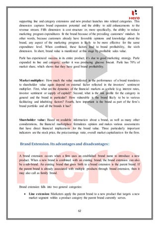 62
supporting line and category extensions and new product launches into related categories. This
dimension captures brand expansion potential and the ability to add enhancements to the
revenue stream. Fifth dimension is cost structure or, more specifically, the ability to reduce
marketing program expenditures fir the brand because of the prevailing customers’ mindset. In
other words, because customers already have favorable opinions and knowledge about the
brand, any aspect of the marketing program is likely to be more effective for the same
expenditure level. When combined, these factors lead to brand profitability, the sixth
dimension. In short, brand value is manifested at this stage by profitable sales value.
Parle has experienced success in its entire product; it’s due to good marketing strategy. Parle
expanded its line and category; earlier it was producing glucose biscuit. Parle has 70% of
market share, which shows that they have good brand profitability.
Market multiplier: How much the value manifested in the performance of a brand translates
to shareholder value again depend on external factor reflected in the investors’ sentiment
multiplier. First, what are the dynamics of the financial markets as a whole (e.g. interest rates,
investor sentiment or supply of capital)? Second, what is the risk profile for the category in
general and the brand in particular? How vulnerable is the brand likely to be to various
facilitating and inhabiting factors? Fourth, how important is the brand as part of the firm’s
brand portfolio and all the brands it has?
Shareholder value: Based on available information about a brand, as well as many other
considerations, the financial marketplace formulates opinion and makes various assessments
that have direct financial implications for the brand value. Three particularly important
indicators are the stock price, the price/earnings ratio, overall market capitalization for the firm.
Brand Extension. Its advantages and disadvantages:
A brand extension occurs when a firm uses an established brand name to introduce a new
product. When a new brand is combined with an existing brand, the brand extension can also
be a sub-brand. An existing brand that gives birth to a brand extension is the parent brand. If
the parent brand is already associated with multiple products through brand extension, then it
may also call as family brand.
Brand extension falls into two general categories:
 Line extension: Marketers apply the parent brand to a new product that targets a new
market segment within a product category the parent brand currently serves.
 