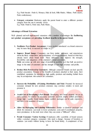 63
E.g. Parle biscuits: Parle-G, Monaco, Hide & Seek, Milk-Shakti, Milano. Parle snacks,
Parle confectionary
 Category extension: Marketers apply the parent brand to enter a different product
category from the one it currently serves.
E.g. Parle: Parle-G, Parle rusk, Parle Marie.
Advantages of Brand Extension:
Well –planned and well implemented extensions offer a number of advantages like facilitating
new product acceptance and providing feedback benefits to the parent brand.
1. Facilitates New Product Acceptance: A new product introduced as a brand extension
may be more likely to succeed as it helps to:
 Improve Brand Image: Consumers can form similar inferences and expectations
about the likely composition and performance of a brand extension, based on what they
already know about brand itself. These inferences may improve the strength,
favorability and uniqueness of the extension’s brand association.
Parle can comes up with new range of product in portfolio as it has built up positive
image in the mind of customers and has strength to earn high revenues and profits.
 Reduce Risk Perceived by Customers: Although corporate brands can lack specific
product associations because of the breadth of products attached to their name, their
established reputation for introducing high quality products and standing behind them
may be an important risk-reducer for consumers.
 Increase the Probability of Gaining Distribution and Trial: Potential for increased
consumer demand for new products extension may convince retailers to stock and
promote it.
 Avoid Cost of Developing a New Brand: Developing new brand elements are an art
and a science. To conduct the necessary consumer research, employ skilled personnel,
design high – quality brand names, logos, symbol, packages can be quite expensive,
and there is no assurance of success.
 Allow for Packaging and Labeling Efficiencies: Similar or identical packages and
labels for extensions can result in lower production costs and if coordinated properly,
more prominence in the retail store where they can create a “billboard” effect.
.
 Permit Consumer Variety Seeking: If marketers offer a portfolio of brand variants
within a product category, consumers who need a change- because of boredom or
satiation- can switch without having to leave the brand family. A complement of line
 