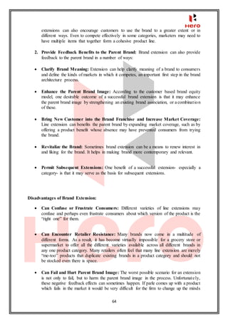 64
extensions can also encourage customers to use the brand to a greater extent or in
different ways. Even to compete effectively in some categories, marketers may need to
have multiple items that together form a cohesive product line.
2. Provide Feedback Benefits to the Parent Brand: Brand extension can also provide
feedback to the parent brand in a number of ways:
 Clarify Brand Meaning: Extension can help clarify meaning of a brand to consumers
and define the kinds of markets in which it competes, an important first step in the brand
architecture process.
 Enhance the Parent Brand Image: According to the customer based brand equity
model, one desirable outcome of a successful brand extension is that it may enhance
the parent brand image by strengthening an existing brand association, or a combination
of these.
 Bring New Customer into the Brand Franchise and Increase Market Coverage:
Line extension can benefits the parent brand by expanding market coverage, such as by
offering a product benefit whose absence may have prevented consumers from trying
the brand.
 Revitalize the Brand: Sometimes brand extension can be a means to renew interest in
and liking for the brand. It helps in making brand more contemporary and relevant.
 Permit Subsequent Extensions: One benefit of a successful extension- especially a
category- is that it may serve as the basis for subsequent extensions.
Disadvantages of Brand Extension:
 Can Confuse or Frustrate Consumers: Different varieties of line extensions may
confuse and perhaps even frustrate consumers about which version of the product is the
“right one” for them.
 Can Encounter Retailer Resistance: Many brands now come in a multitude of
different forms. As a result, it has become virtually impossible for a grocery store or
supermarket to offer all the different varieties available across all different brands in
any one product category. Many retailers often feel that many line extension are merely
“me-too” products that duplicate existing brands in a product category and should not
be stocked even there is space.
 Can Fail and Hurt Parent Brand Image: The worst possible scenario for an extension
is not only to fail, but to harm the parent brand image in the process. Unfortunately,
these negative feedback effects can sometimes happen. If parle comes up with a product
which fails in the market it would be very difficult for the firm to change up the minds
 