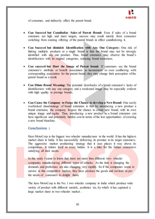 65
of consumer, and indirectly affect the parent brand.
 Can Succeed but Cannibalize Sales of Parent Brand: Even if sales of a brand
extension are high and meet targets, success may result merely from consumer
switching from existing offering of the parent brand- in effect cannibalizing it.
 Can Succeed but diminish Identification with Any One Category: One risk of
linking multiple products to a single brand is that the brand may not be strongly
identified with any one product. Thus, brand extension may observe the brand’s
identification with its original categories, reducing brand awareness.
 Can succeed but Hurt the Image of Parent brand: If customers see the brand
extension’s attribute or benefit association as inconsistent or even conflicting with
corresponding association for the parent brand, they may change their perception of the
parent brand as a result.
 Can Dilute Brand Meaning: The potential drawbacks of a brand extension’s lacks of
identification with any one category and a weakened image may be especially evident
with high quality or prestige brands.
 Can Cause the Company to Forgo the Chance to develop a New Brand: One easily
overlooked disadvantage of brand extension is that by introducing a new product a
brand extension, the company forgoes the chance to create new brand, with its own
unique image and equity. Thus, introducing a new product as a brand extension can
have significant and potentially hidden cost in terms of the lost opportunities of creating
a new brand franchise.
Conclusion :
Hero MotoCorp is the biggest two wheeler manufacturer in the world. It has the highest
market share in India. It has successfully delivering its promise to its target customers.
The aggressive market positioning strategy that it uses places it way above its
competitors. It relates itself to every Indian. It is a bike for the Indian consumers
satisfying all their needs.
In this study I came to know that there are more then different two- wheeler
companies manufacturing different types of vehicles. As the time is changing the
demands and preference are also changing very rapidly. So if the companies wants to
survive in this competitive market, they have produce the goods and services as per
the needs of customers to delight them.
The hero MotoCorp is the No. 1 two wheeler company in India which produce wide
variety of product with different models, aesthetics etc, by which it has captured a
large market share in two-wheeler market .
 