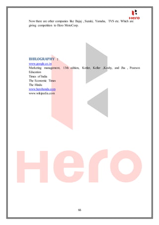 66
Now there are other companies like Bajaj , Suzuki, Yamaha, TVS etc. Which are
giving competition to Hero MotoCorp.
BIBLOGRAPHY :
www.google.co.in
Marketing management, 13th edition, Kotler, Keller ,Koshy, and Jha , Pearson
Education
Times of India
The Economic Times
The Hindu
www.herohonda.com
www.wikipedia.com
 