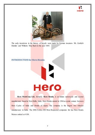 7
The early inventions in the history of bicycle were made by German inventors Mr. Gottlieb
Daimler and Wilhelm May Bach in the year 1885.
INTRODUCTION for Hero Honda
Hero MotoCorp Ltd., formerly Hero Honda, is an Indian motorcycle and scooter
manufacturer based in New Delhi, India. Hero Honda started in 1984 as a joint venture between
Hero Cycles of India and Honda of Japan. The company is the largest two wheeler
manufacturer in India. The 2006 Forbes 200 Most Respected companies list has Hero Honda
Motors ranked at #108.
 