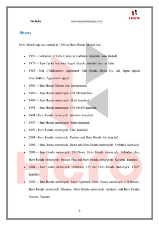 9
Website www.heromotocorp.com
History
Hero MotoCorp was started in 1984 as Hero Honda Motors Ltd.
 1956—Formation of Hero Cycles in Ludhiana (majestic auto limited)
 1975—Hero Cycles becomes largest bicycle manufacturer in India.
 1983—Joint Collaboration Agreement with Honda Motor Co. Ltd. Japan signed
Shareholders Agreement signed
 1984—Hero Honda Motors Ltd. incorporated
 1985—Hero Honda motorcycle CD 100 launched.
 1989—Hero Honda motorcycle Sleek launched.
 1991—Hero Honda motorcycle CD 100 SS launched.
 1994 - Hero Honda motorcycle Splendor launched.
 1997—Hero Honda motorcycle Street launched.
 1999 - Hero Honda motorcycle CBZ launched.
 2001 - Hero Honda motorcycle Passion and Hero Honda Joy launched.
 2002—Hero Honda motorcycle Dawn and Hero Honda motorcycle Ambition launched.
 2003—Hero Honda motorcycle CD Dawn, Hero Honda motorcycle Splendor plus,
Hero Honda motorcycle Passion Plus and Hero Honda motorcycle Karizma launched.
 2004—Hero Honda motorcycle Ambition 135 and Hero Honda motorcycle CBZ*
launched.
 2005—Hero Honda motorcycle Super Splendor, Hero Honda motorcycle CD Deluxe,
Hero Honda motorcycle Glamour, Hero Honda motorcycle Achiever and Hero Honda
Scooter Pleasure.
 