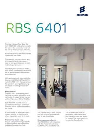 RBS 6401
The new Ericsson Pico Base Sta-
tion, RBS 6401, holds all answers to
the secret of a successful small cell
roll-out for heterogeneous networks.
It has the capacity needed to handle
challenging use cases.
The beautiful compact design, with
an integrated antenna, makes it
easy to find good locations for opti-
mal radio performance.
The deployment process is made
easy with a competitive SON feature
set as well as an effortless installa-
tion procedure.
All this coupled with a complete fea-
ture set for WCDMA, LTE and Wi-Fi
make the RBS 6401 the easy choice
for operators looking at deploying
small cells in heterogeneous Net-
works.
High capacity
The RBS 6401 provides excellent
radio performance tailored for small
cell radios. It supports dual carriers
with 2x1 W and an IBW of 25 MHz.
Both WCDMA and LTE are sup-
ported to meet today’s challenges
and also secure your investment for
the future.
A high number of scheduled users
make it suitable for deployments
where capacity is used to its peak.
Provisioning made easy
Secure auto provisioning and SON
Support optimize the deployment
process and lower the costs.
This coupled with a good integra-
tion into OSS-RC simplifies the
task to add Small Cells.
Heterogeneous networks
The RBS 6401 is fully integrated
with the macro network using
Iub for WCDMA and X2 for LTE.
This is essential in order to
provide full coordination with
high capacity gains and allows
for reuse of the same spectrum
in macro and small cells.
 